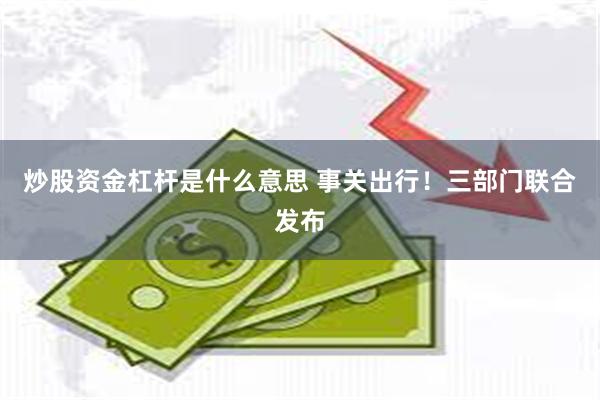 炒股资金杠杆是什么意思 事关出行！三部门联合发布