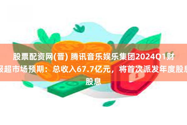 股票配资网(晋) 腾讯音乐娱乐集团2024Q1财报超市场预期：总收入67.7亿元，将首次派发年度股息