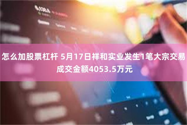 怎么加股票杠杆 5月17日祥和实业发生1笔大宗交易 成交金额4053.5万元