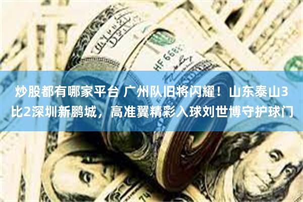 炒股都有哪家平台 广州队旧将闪耀！山东泰山3比2深圳新鹏城，高准翼精彩入球刘世博守护球门