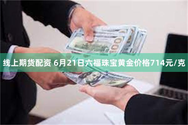 线上期货配资 6月21日六福珠宝黄金价格714元/克