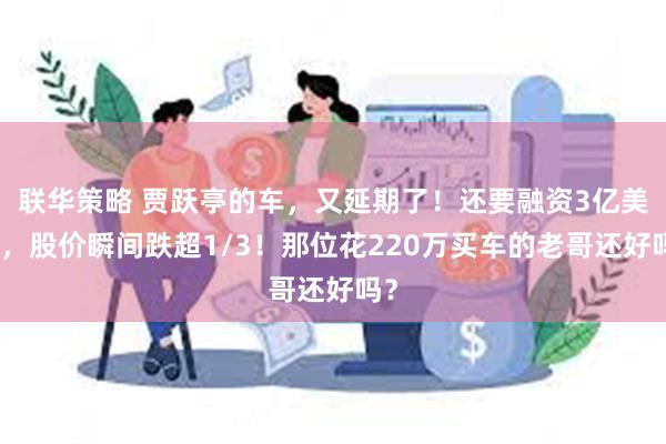 联华策略 贾跃亭的车，又延期了！还要融资3亿美元，股价瞬间跌超1/3！那位花220万买车的老哥还好吗？