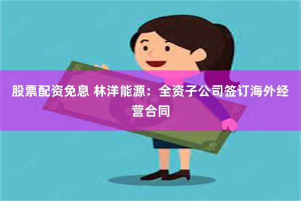 股票配资免息 林洋能源：全资子公司签订海外经营合同