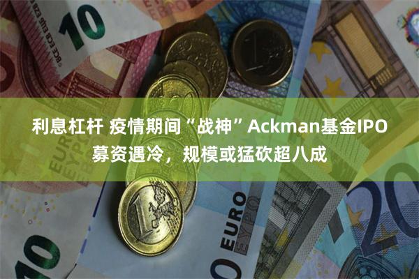 利息杠杆 疫情期间“战神”Ackman基金IPO募资遇冷，规模或猛砍超八成