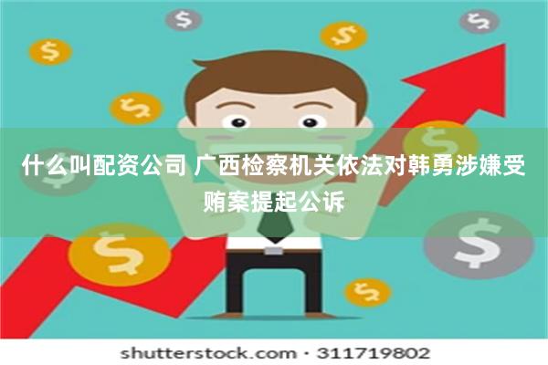 什么叫配资公司 广西检察机关依法对韩勇涉嫌受贿案提起公诉