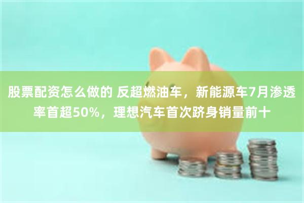 股票配资怎么做的 反超燃油车，新能源车7月渗透率首超50%，理想汽车首次跻身销量前十