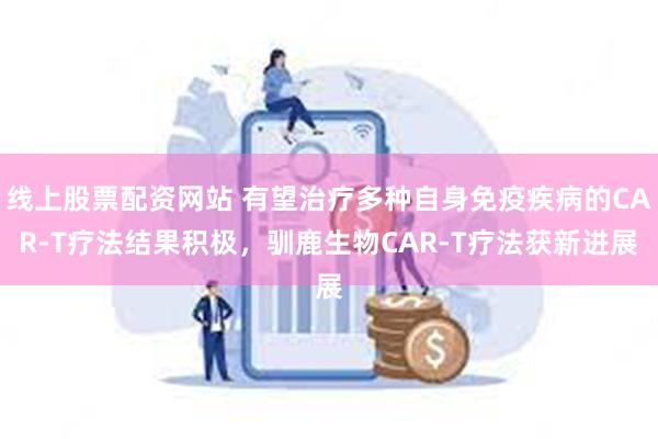 线上股票配资网站 有望治疗多种自身免疫疾病的CAR-T疗法结果积极，驯鹿生物CAR-T疗法获新进展