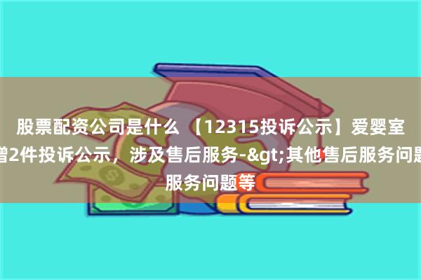 股票配资公司是什么 【12315投诉公示】爱婴室新增2件投诉公示，涉及售后服务->其他售后服务问题等