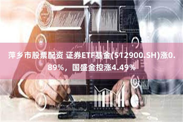 萍乡市股票配资 证券ETF基金(512900.SH)涨0.89%，国盛金控涨4.49%