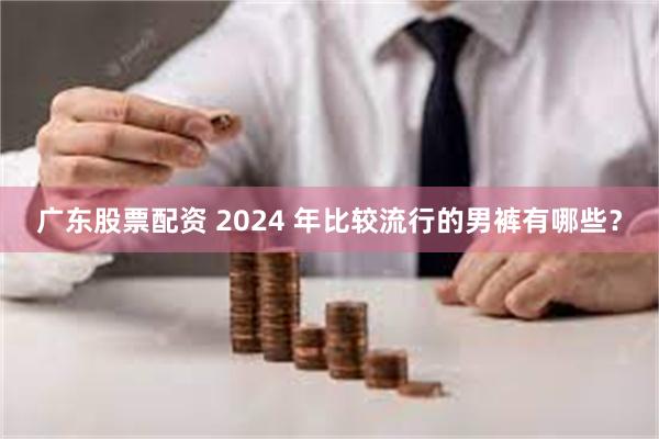 广东股票配资 2024 年比较流行的男裤有哪些？