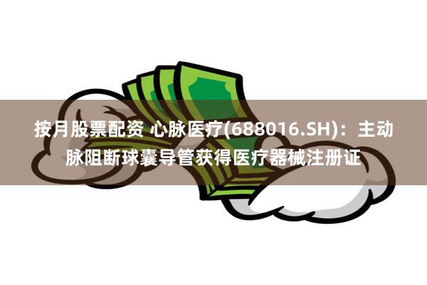 按月股票配资 心脉医疗(688016.SH)：主动脉阻断球囊导管获得医疗器械注册证