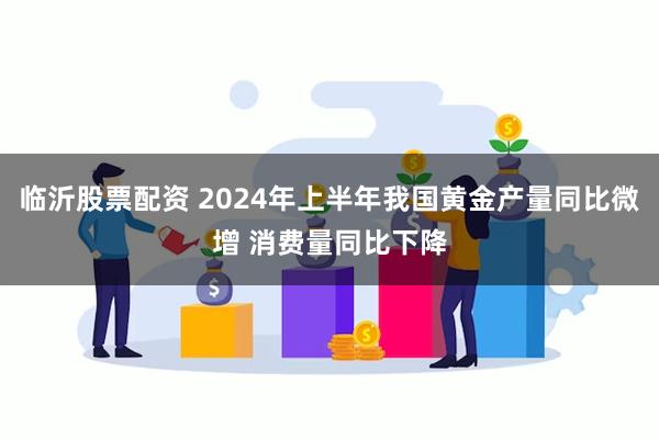 临沂股票配资 2024年上半年我国黄金产量同比微增 消费量同比下降