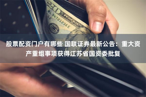 股票配资门户有哪些 国联证券最新公告：重大资产重组事项获得江苏省国资委批复