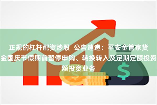 正规的杠杆配资炒股  公告速递：平安金管家货币基金国庆节假期前暂停申购、转换转入及定期定额投资业务