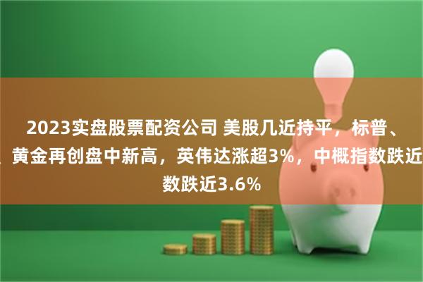 2023实盘股票配资公司 美股几近持平，标普、道指、黄金再创盘中新高，英伟达涨超3%，中概指数跌近3.6%