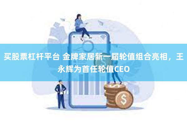 买股票杠杆平台 金牌家居新一届轮值组合亮相，王永辉为首任轮值CEO