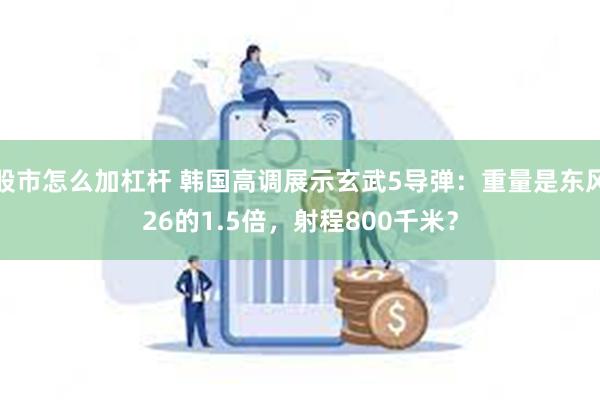 股市怎么加杠杆 韩国高调展示玄武5导弹：重量是东风26的1.5倍，射程800千米？