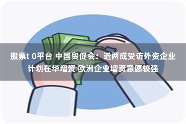 股票t 0平台 中国贸促会：近两成受访外资企业计划在华增资 欧洲企业增资意愿较强