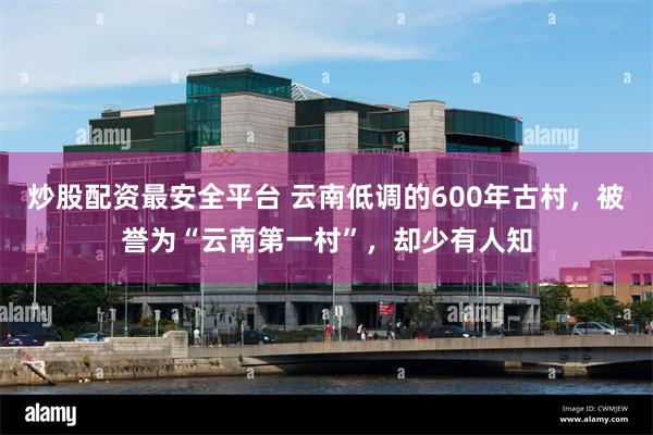 炒股配资最安全平台 云南低调的600年古村，被誉为“云南第一村”，却少有人知