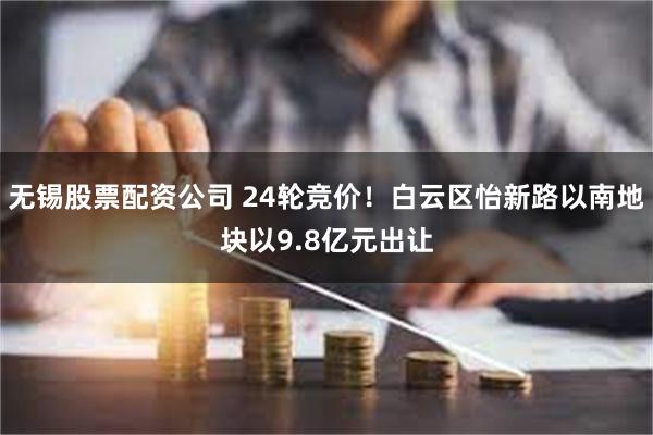 无锡股票配资公司 24轮竞价！白云区怡新路以南地块以9.8亿元出让