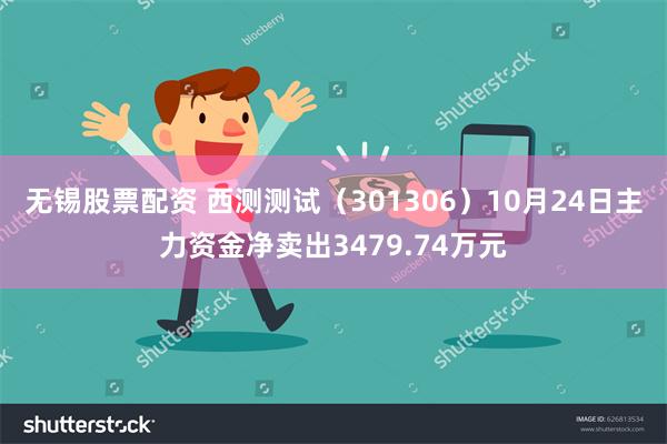 无锡股票配资 西测测试（301306）10月24日主力资金净卖出3479.74万元