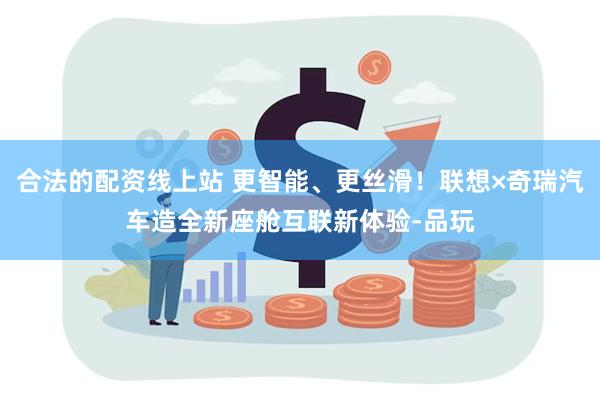 合法的配资线上站 更智能、更丝滑！联想×奇瑞汽车造全新座舱互联新体验-品玩