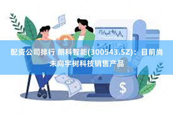 配资公司排行 朗科智能(300543.SZ)：目前尚未向宇树科技销售产品