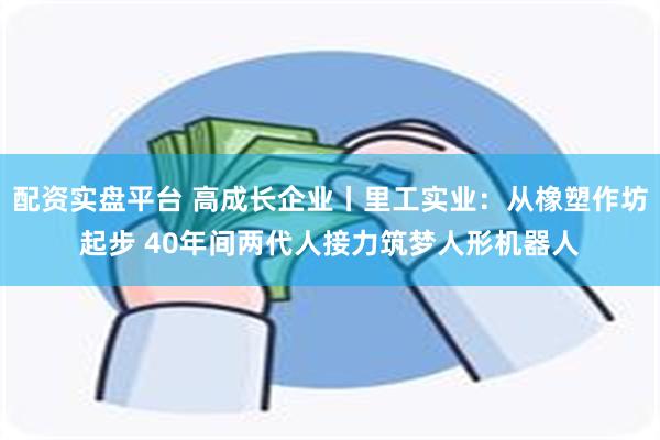 配资实盘平台 高成长企业丨里工实业：从橡塑作坊起步 40年间两代人接力筑梦人形机器人