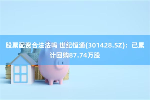 股票配资合法法吗 世纪恒通(301428.SZ)：已累计回购87.74万股