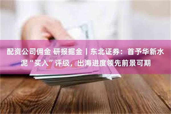 配资公司佣金 研报掘金丨东北证券：首予华新水泥“买入”评级，出海进度领先前景可期