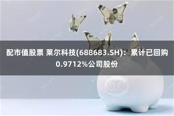 配市值股票 莱尔科技(688683.SH)：累计已回购0.9712%公司股份