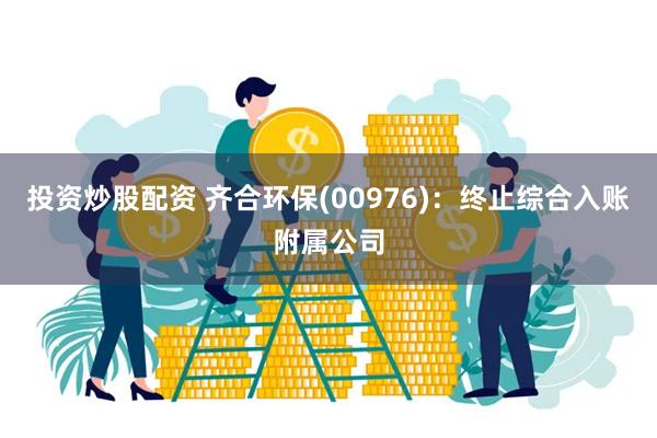 投资炒股配资 齐合环保(00976)：终止综合入账附属公司