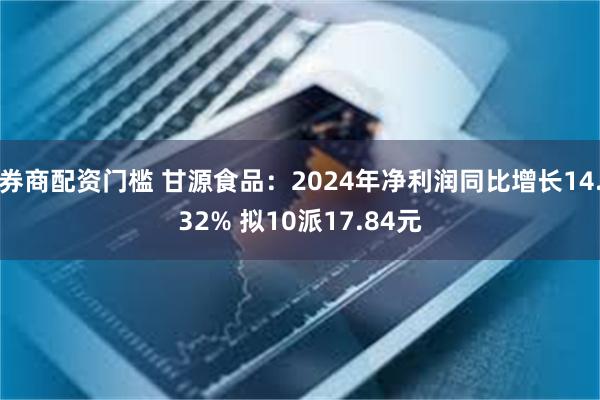 券商配资门槛 甘源食品：2024年净利润同比增长14.32% 拟10派17.84元