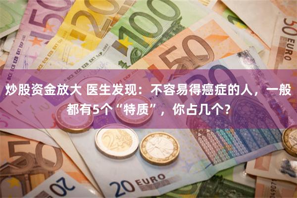 炒股资金放大 医生发现：不容易得癌症的人，一般都有5个“特质”，你占几个？
